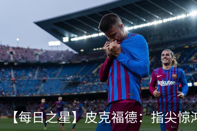 【每日之星】皮克福德：指尖惊鸿怒吼成盾 质疑声中征服地狱